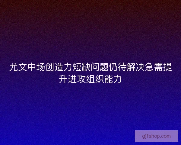 尤文中场创造力短缺问题仍待解决急需提升进攻组织能力