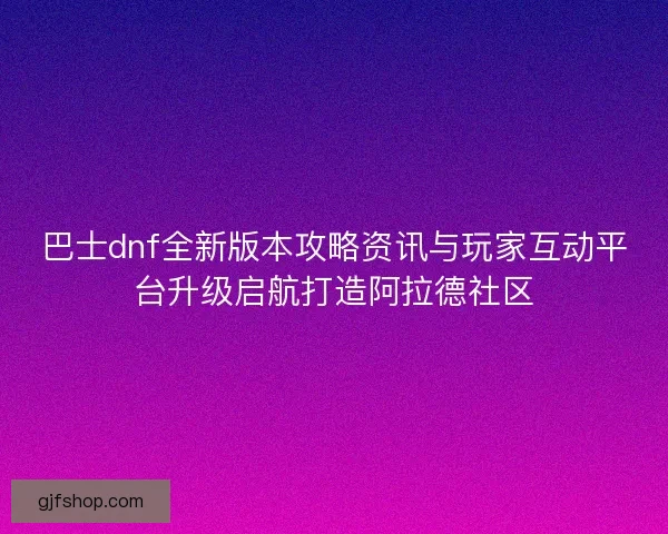 巴士dnf全新版本攻略资讯与玩家互动平台升级启航打造阿拉德社区