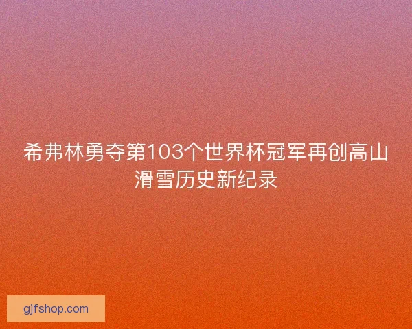 希弗林勇夺第103个世界杯冠军再创高山滑雪历史新纪录