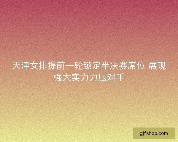 天津女排提前一轮锁定半决赛席位 展现强大实力力压对手