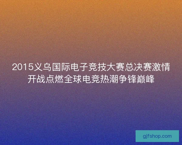 2015义乌国际电子竞技大赛总决赛激情开战点燃全球电竞热潮争锋巅峰
