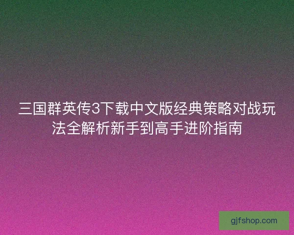 三国群英传3下载中文版经典策略对战玩法全解析新手到高手进阶指南