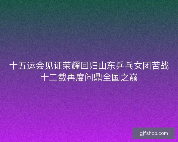 十五运会见证荣耀回归山东乒乓女团苦战十二载再度问鼎全国之巅