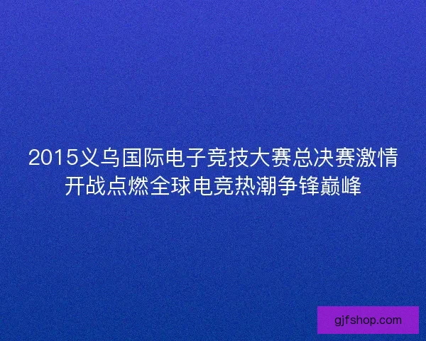2015义乌国际电子竞技大赛总决赛激情开战点燃全球电竞热潮争锋巅峰