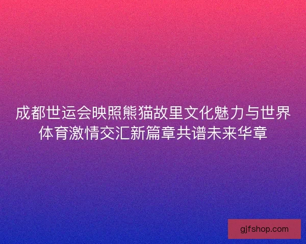 成都世运会映照熊猫故里文化魅力与世界体育激情交汇新篇章共谱未来华章