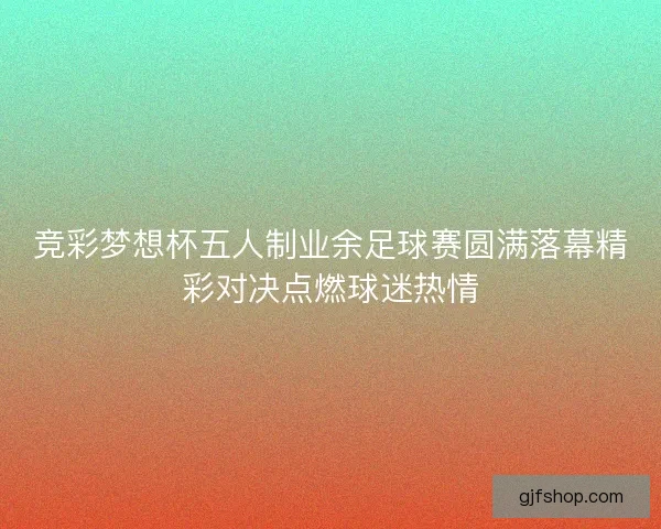 竞彩梦想杯五人制业余足球赛圆满落幕精彩对决点燃球迷热情